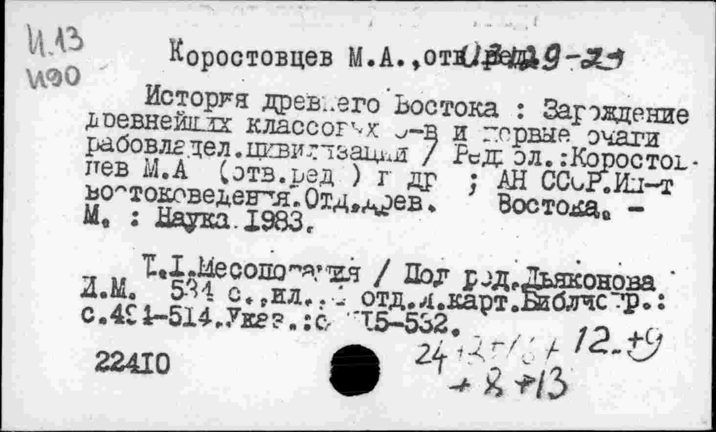 ﻿Коростовцев
История древ..его Востока • Загожттрттр ^севнеиох классов .-в и
я и ’ЦлИеоопо’-я.-хя / Дол г .д, Дьяконова ' “ •¥; о- да...: отд.л.к5р$ Ж?сТ: с.411-514.Укг?.:сл 15-532. /э
22410	А